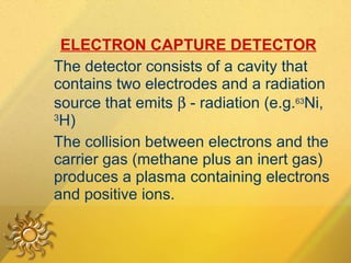 ELECTRON CAPTURE DETECTOR   The detector consists of a cavity that contains two electrodes and a radiation source that emits    - radiation (e.g. 63 Ni,  3 H) The collision between electrons and the carrier gas (methane plus an inert gas) produces a plasma containing electrons and positive ions.  