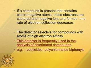 If a compound is present that contains electronegative atoms, those electrons are captured and negative ions are formed, and rate of electron collection decreases  The detector selective for compounds with  atoms of high electron affinity. This detector is frequently used in the analysis of chlorinated compounds   e.g. – pesticides, polychlorinated biphenyls 