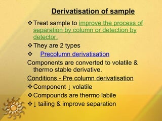 Derivatisation of sample Treat sample to  improve the process of separation by column or detection by detector. They are 2 types Precolumn derivatisation Components are converted to volatile & thermo stable derivative. Conditions - Pre column derivatisation Component  ↓ volatile Compounds are thermo labile ↓  tailing & improve separation 