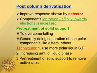 Post column derivatisation Improve response shown by  detector Components  ionization / affinity towards electrons is increased Pretreatment of solid support To overcome tailing  Generally doing separation of non polar components like esters, ethers… Techniques :  1. use more polar liquid S.P 2.  Increasing amt. of liquid phase 3.Pretreatment of solid support to remove active sites. 