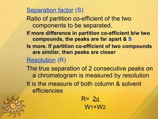 Separation factor  (S) Ratio of partition co-efficient of the two components to be separated. If more difference in partition co-efficient b/w two compounds, the peaks are far apart &  S Is more. If partition co-efficient of two compounds are similar, then peaks are closer Resolution  (R) The true separation of 2 consecutive peaks on a chromatogram is measured by resolution It is the measure of both column & solvent efficiencies R=  2 d  W 1 +W 2 