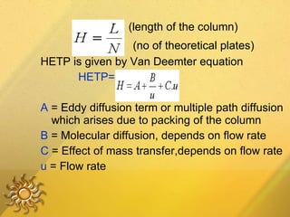 HETP=  L   (length of the column) N   (no of theoretical plates) HETP is given by Van Deemter equation HETP= A +  B  +Cu u A  = Eddy diffusion term or multiple path diffusion which arises due to packing of the column B  = Molecular diffusion, depends on flow rate C  = Effect of mass transfer,depends on flow rate  u  = Flow rate 