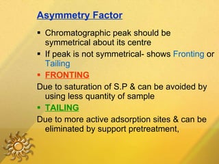 Asymmetry Factor Chromatographic peak should be symmetrical about its centre If peak is not symmetrical- shows  Fronting  or  Tailing FRONTING Due to saturation of S.P & can be avoided by using less quantity of sample TAILING Due to more active adsorption sites & can be eliminated by support pretreatment, 