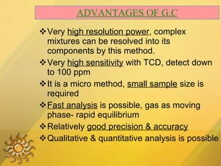 ADVANTAGES OF G.C Very  high resolution power , complex mixtures can be resolved into its components by this method. Very  high sensitivity  with TCD, detect down to 100 ppm It is a micro method,  small sample  size is required Fast analysis  is possible, gas as moving phase- rapid equilibrium  Relatively  good precision & accuracy Qualitative & quantitative analysis is possible 