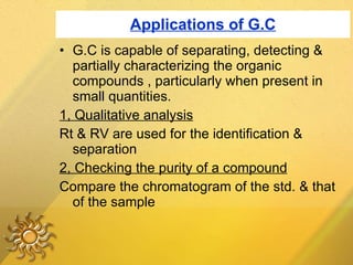 Applications of G.C G.C is capable of separating, detecting & partially characterizing the organic compounds , particularly when present in small quantities. 1, Qualitative analysis Rt & RV are used for the identification & separation  2, Checking the purity of a compound Compare the chromatogram of the std. & that of the sample 