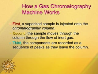 How a Gas Chromatography Machine Works First , a vaporized sample is injected onto the  chromatographic column .  Second , the sample moves through the column through the flow of inert gas. Third , the components are recorded as a sequence of peaks as they leave the column. 