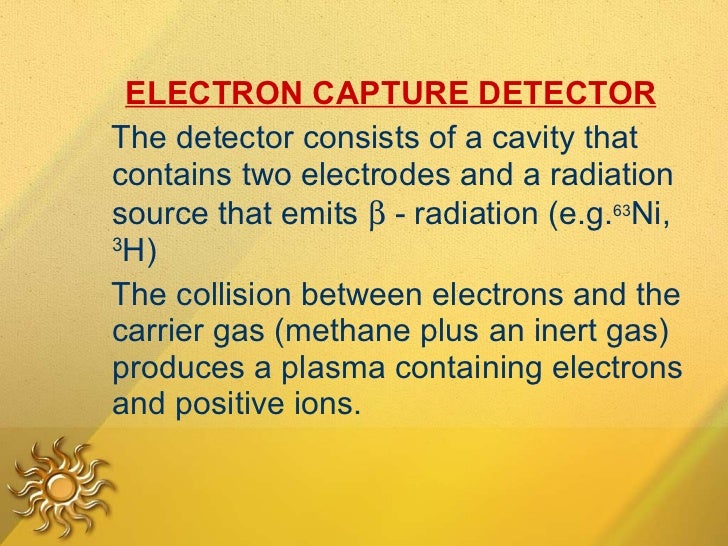 <ul><li>ELECTRON CAPTURE DETECTOR   </li></ul><ul><li>The detector consists of a cavity that contains two electrodes and a...