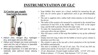 INSTRUMENTATION OF GLC
1) Carrier gas supply
Soap bubble flow meter
• Soap bubbler flow meters are a classic method for measuring the gas
flow rate for carrier gases in applications such as gas chromatography
(GC).
• The unit is supplied with a rubber bulb which attaches to the bottom of
the device.
• The outlet of the system to be measured is connected to the serrated hose
connection (9 mm O.D. at the middle ring, 10 mm O.D. at the largest
ring), and the bulb is partially filled with soapy water.
• To make the measurement, the user squeezes the bulb until the soapy
water goes above the gas sidearm.
• This will cause a series of flat soap film bubbles to rise up the calibrated
column.
• Simply time how long it takes for the bubble to travel a given volume to
determine your flow rate.
• The column is open at the top and a clever projection at the top breaks
the bubbles automatically.
• This item is available in 10 and 25 mL sizes. The 10 mL has 0.05 mL
subdivisions and the 25 mL has 0.1 mL subdivisions.
• 10 mL dimensions: Overall length (without bulb): ~12-5/8" (322 mm).
Width at sidearm: ~3" (76 mm). Tube diameter: 7/16" (11 mm).
 Helium (He), nitrogen (N2), hydrogen
(H2), and argon (Ar) are often used.
 Helium and nitrogen are most commonly
used and the use of helium is desirable
when using a capillary column.
 Although expensive, it is safe and has a
relatively wide optimum linear velocity
range.
 