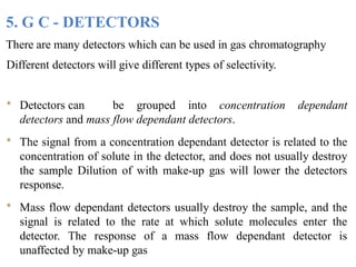 5. G C - DETECTORS
There are many detectors which can be used in gas chromatography
Different detectors will give different types of selectivity.
* Detectors can be grouped into concentration dependant
detectors and mass flow dependant detectors.
* The signal from a concentration dependant detector is related to the
concentration of solute in the detector, and does not usually destroy
the sample Dilution of with make-up gas will lower the detectors
response.
* Mass flow dependant detectors usually destroy the sample, and the
signal is related to the rate at which solute molecules enter the
detector. The response of a mass flow dependant detector is
unaffected by make-up gas
 