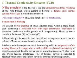 1. Thermal Conductivity Detector (TCD)
The principle of the detector is that the temperature and thus resistance
of the wire through which current is flowing is depend upon thermal
conductivity of gas in which it is immersed.
Thermal conductivity of gas is a function of its composition.
Construction & Working
It consist of two chamber of small volumes, made within a metal block:
each containing a resistance wire with high temperature coefficient of
resistance (resistance varies greatly with temperature). These resistance
constitute Reference (R) and sensing (S).
The carrier gas is passes in both the cell and arrangement is such that the
column effluent are moved into the sensing side only.
When a sample component enters into sensing cell, the temperature of the
sensing filament S changes due to widely different thermal conductivity of
sample component than the carrier gas, as a result resistance of S also varies
and bridge become unbalanced. This off-balance current is signalled to
recorder which draws the elution curve for chromatographic separation.
 