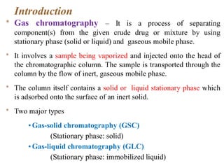 Introduction
* Gas chromatography – It is a process of separating
component(s) from the given crude drug or mixture by using
stationary phase (solid or liquid) and gaseous mobile phase.
* It involves a sample being vaporized and injected onto the head of
the chromatographic column. The sample is transported through the
column by the flow of inert, gaseous mobile phase.
* The column itself contains a solid or liquid stationary phase which
is adsorbed onto the surface of an inert solid.
* Two major types
• Gas-solid chromatography (GSC)
(Stationary phase: solid)
• Gas-liquid chromatography (GLC)
(Stationary phase: immobilized liquid)
 