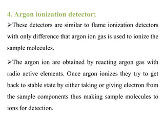 4. Argon ionization detector;
These detectors are similar to flame ionization detectors
with only difference that argon ion gas is used to ionize the
sample molecules.
The argon ion are obtained by reacting argon gas with
radio active elements. Once argon ionizes they try to get
back to stable state by either taking or giving electron from
the sample components thus making sample molecules to
ions for detection.
 