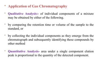 * Application of Gas Chromatography
* Qualitative Analysis:- of individual components of a mixture
may be obtained by either of the following.
* by comparing the retention time or volume of the sample to the
standard, or
* by collecting the individual components as they emerge from the
chromatograph and subsequently identifying these compounds by
other method
* Quantitative Analysis- area under a single component elution
peak is proportional to the quantity of the detected component.
 