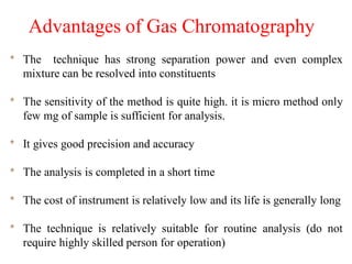 Advantages of Gas Chromatography
* The technique has strong separation power and even complex
mixture can be resolved into constituents
* The sensitivity of the method is quite high. it is micro method only
few mg of sample is sufficient for analysis.
* It gives good precision and accuracy
* The analysis is completed in a short time
* The cost of instrument is relatively low and its life is generally long
* The technique is relatively suitable for routine analysis (do not
require highly skilled person for operation)
 