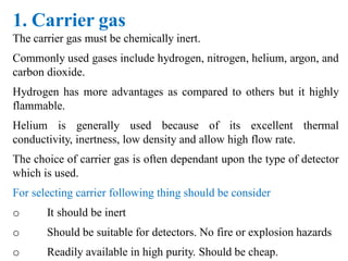 1. Carrier gas
The carrier gas must be chemically inert.
Commonly used gases include hydrogen, nitrogen, helium, argon, and
carbon dioxide.
Hydrogen has more advantages as compared to others but it highly
flammable.
Helium is generally used because of its excellent thermal
conductivity, inertness, low density and allow high flow rate.
The choice of carrier gas is often dependant upon the type of detector
which is used.
For selecting carrier following thing should be consider
o It should be inert
o Should be suitable for detectors. No fire or explosion hazards
o Readily available in high purity. Should be cheap.
 