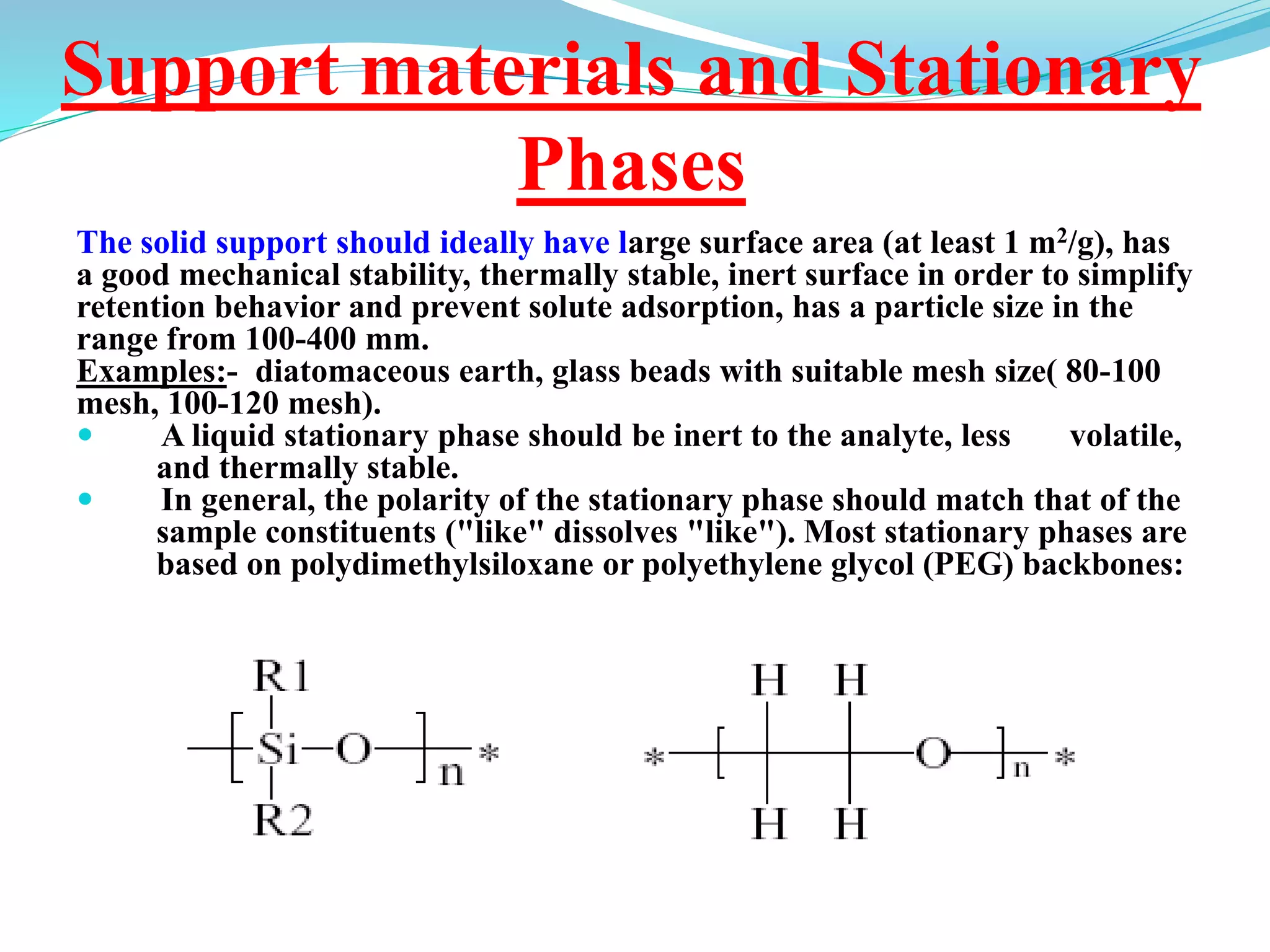Support materials and Stationary
Phases
The solid support should ideally have large surface area (at least 1 m2/g), has
a good mechanical stability, thermally stable, inert surface in order to simplify
retention behavior and prevent solute adsorption, has a particle size in the
range from 100-400 mm.
Examples:- diatomaceous earth, glass beads with suitable mesh size( 80-100
mesh, 100-120 mesh).
 A liquid stationary phase should be inert to the analyte, less volatile,
and thermally stable.
 In general, the polarity of the stationary phase should match that of the
sample constituents ("like" dissolves "like"). Most stationary phases are
based on polydimethylsiloxane or polyethylene glycol (PEG) backbones:
 