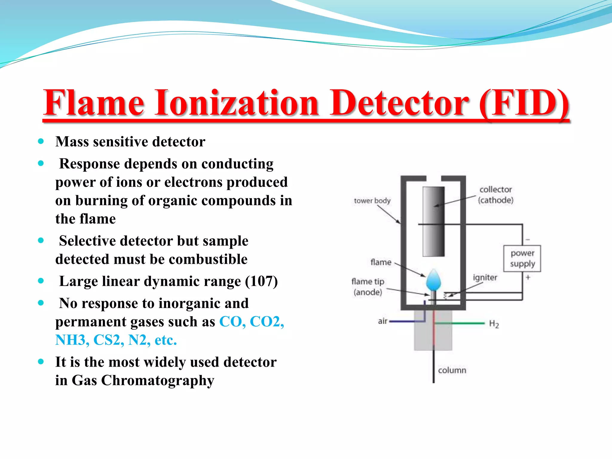 Flame Ionization Detector (FID)
 Mass sensitive detector
 Response depends on conducting
power of ions or electrons produced
on burning of organic compounds in
the flame
 Selective detector but sample
detected must be combustible
 Large linear dynamic range (107)
 No response to inorganic and
permanent gases such as CO, CO2,
NH3, CS2, N2, etc.
 It is the most widely used detector
in Gas Chromatography
 