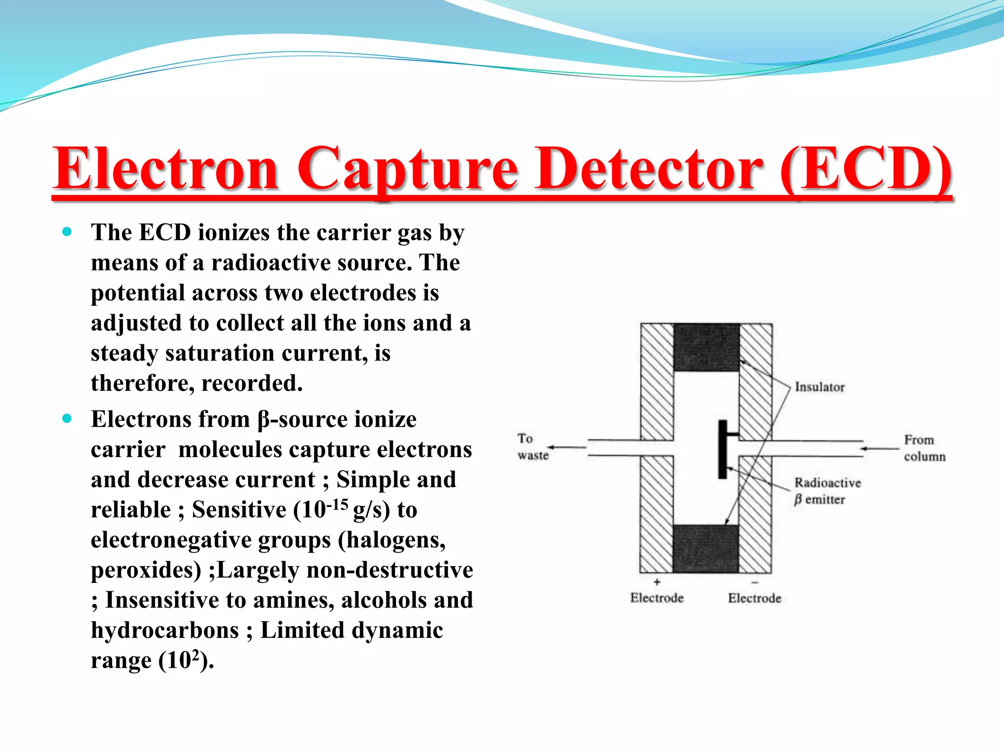 Electron Capture Detector (ECD)
 The ECD ionizes the carrier gas by
means of a radioactive source. The
potential across two electrodes is
adjusted to collect all the ions and a
steady saturation current, is
therefore, recorded.
 Electrons from β-source ionize
carrier molecules capture electrons
and decrease current ; Simple and
reliable ; Sensitive (10-15 g/s) to
electronegative groups (halogens,
peroxides) ;Largely non-destructive
; Insensitive to amines, alcohols and
hydrocarbons ; Limited dynamic
range (102).
 