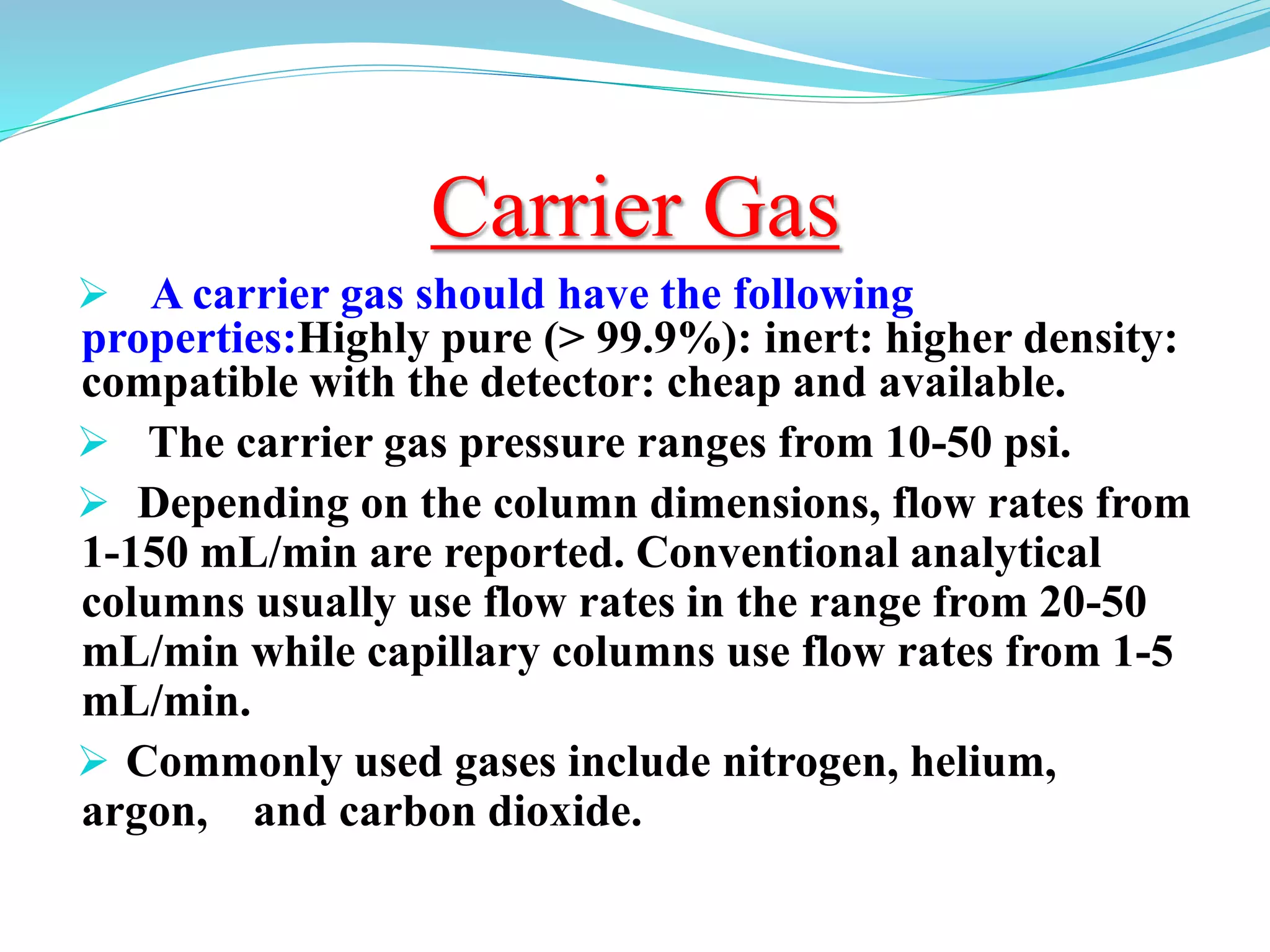 Carrier Gas
 A carrier gas should have the following
properties:Highly pure (> 99.9%): inert: higher density:
compatible with the detector: cheap and available.
 The carrier gas pressure ranges from 10-50 psi.
 Depending on the column dimensions, flow rates from
1-150 mL/min are reported. Conventional analytical
columns usually use flow rates in the range from 20-50
mL/min while capillary columns use flow rates from 1-5
mL/min.
 Commonly used gases include nitrogen, helium,
argon, and carbon dioxide.
 