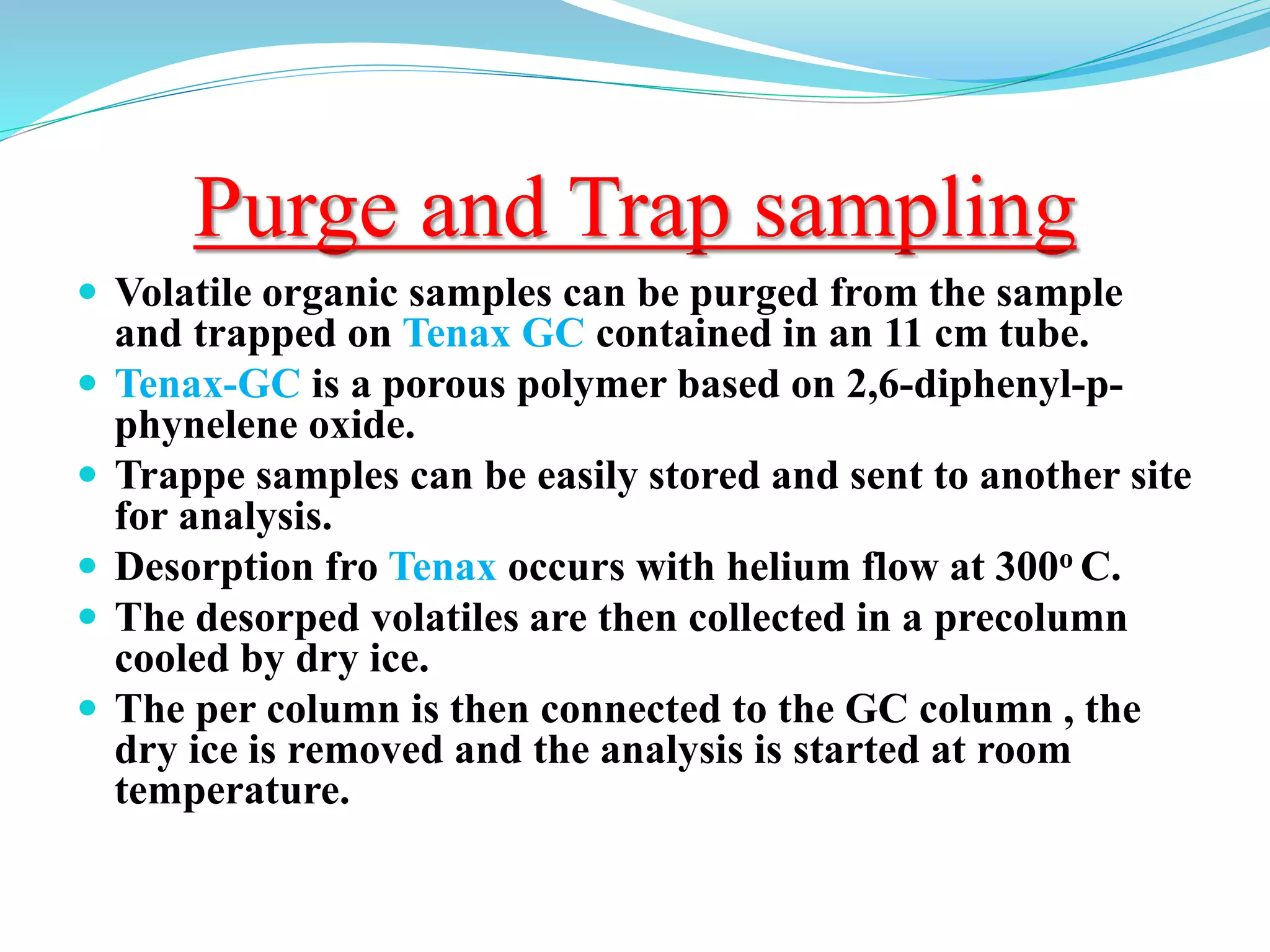 Purge and Trap sampling
 Volatile organic samples can be purged from the sample
and trapped on Tenax GC contained in an 11 cm tube.
 Tenax-GC is a porous polymer based on 2,6-diphenyl-p-
phynelene oxide.
 Trappe samples can be easily stored and sent to another site
for analysis.
 Desorption fro Tenax occurs with helium flow at 300o C.
 The desorped volatiles are then collected in a precolumn
cooled by dry ice.
 The per column is then connected to the GC column , the
dry ice is removed and the analysis is started at room
temperature.
 