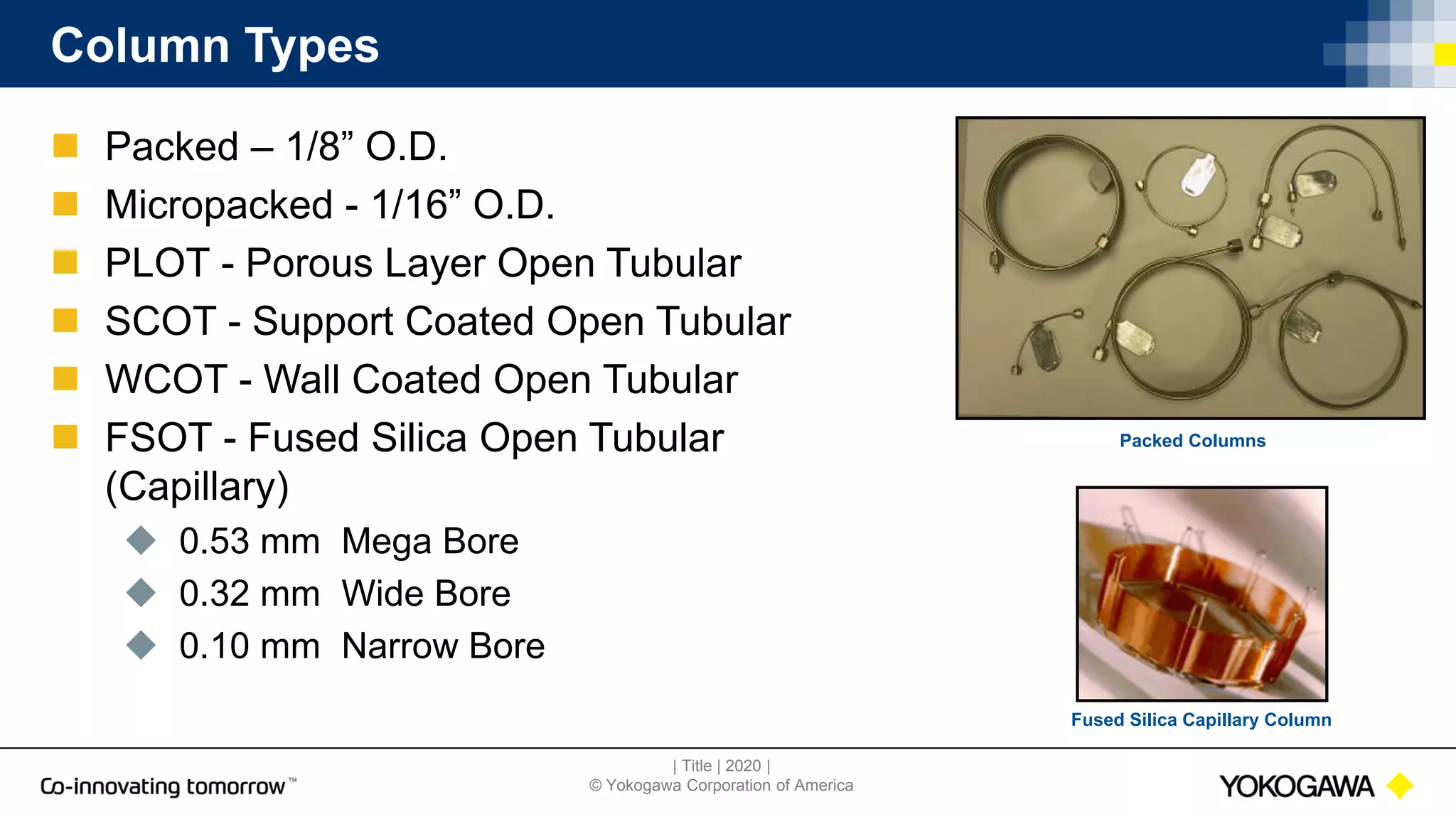 | Title | 2020 |
© Yokogawa Corporation of America
Column Types
 Packed – 1/8” O.D.
 Micropacked - 1/16” O.D.
 PLOT - Porous Layer Open Tubular
 SCOT - Support Coated Open Tubular
 WCOT - Wall Coated Open Tubular
 FSOT - Fused Silica Open Tubular
(Capillary)
 0.53 mm Mega Bore
 0.32 mm Wide Bore
 0.10 mm Narrow Bore
Fused Silica Capillary Column
Packed Columns
 