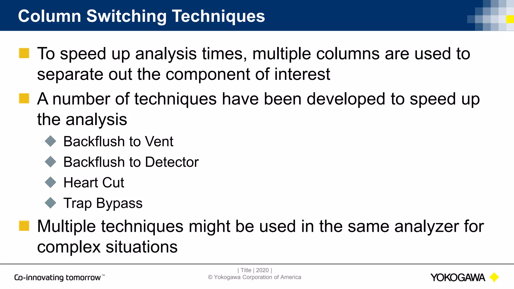 | Title | 2020 |
© Yokogawa Corporation of America
Column Switching Techniques
 To speed up analysis times, multiple columns are used to
separate out the component of interest
 A number of techniques have been developed to speed up
the analysis
 Backflush to Vent
 Backflush to Detector
 Heart Cut
 Trap Bypass
 Multiple techniques might be used in the same analyzer for
complex situations
 