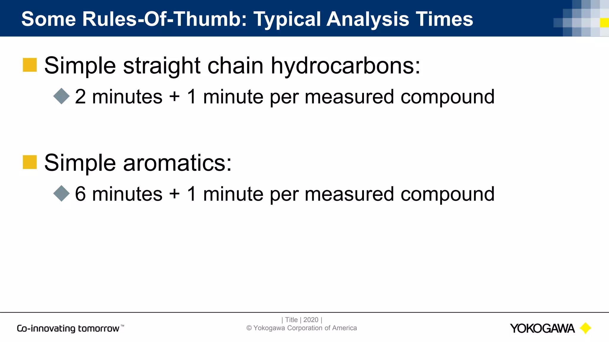 | Title | 2020 |
© Yokogawa Corporation of America
Some Rules-Of-Thumb: Typical Analysis Times
 Simple straight chain hydrocarbons:
 2 minutes + 1 minute per measured compound
 Simple aromatics:
 6 minutes + 1 minute per measured compound
 