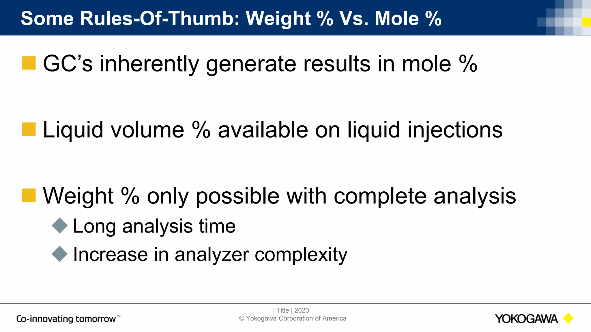 | Title | 2020 |
© Yokogawa Corporation of America
Some Rules-Of-Thumb: Weight % Vs. Mole %
 GC’s inherently generate results in mole %
 Liquid volume % available on liquid injections
 Weight % only possible with complete analysis
 Long analysis time
 Increase in analyzer complexity
 