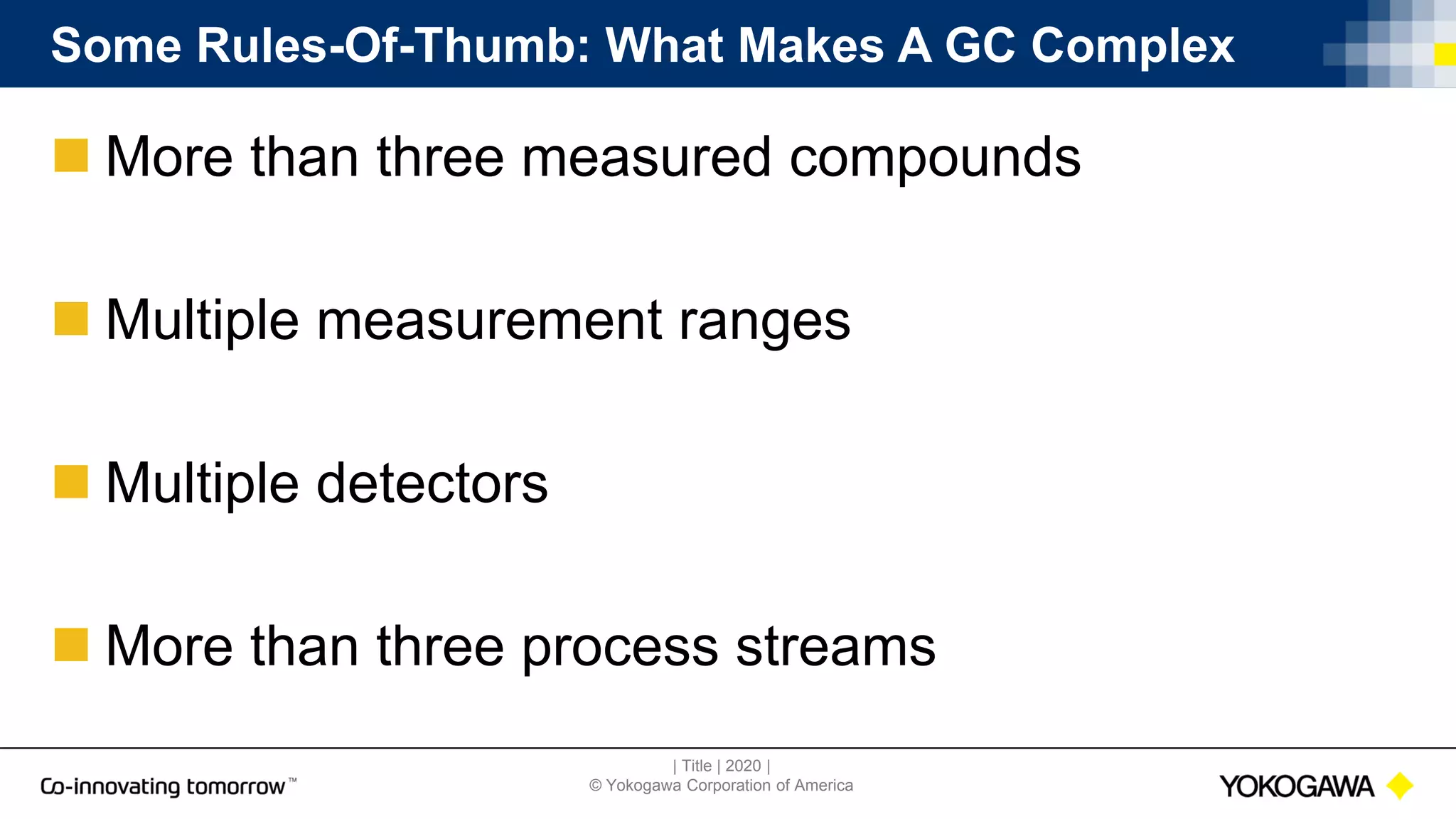 | Title | 2020 |
© Yokogawa Corporation of America
Some Rules-Of-Thumb: What Makes A GC Complex
 More than three measured compounds
 Multiple measurement ranges
 Multiple detectors
 More than three process streams
 