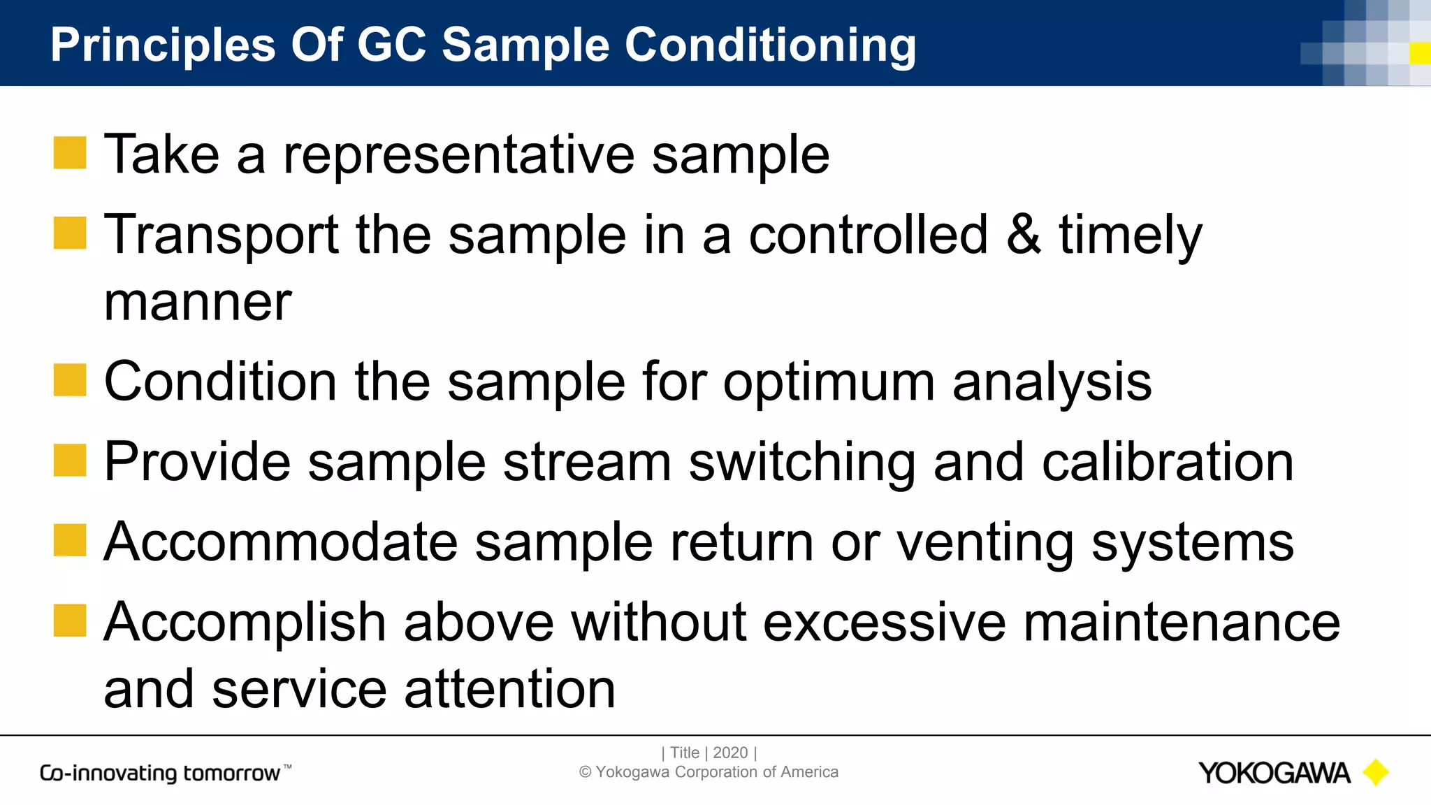 | Title | 2020 |
© Yokogawa Corporation of America
Principles Of GC Sample Conditioning
 Take a representative sample
 Transport the sample in a controlled & timely
manner
 Condition the sample for optimum analysis
 Provide sample stream switching and calibration
 Accommodate sample return or venting systems
 Accomplish above without excessive maintenance
and service attention
 