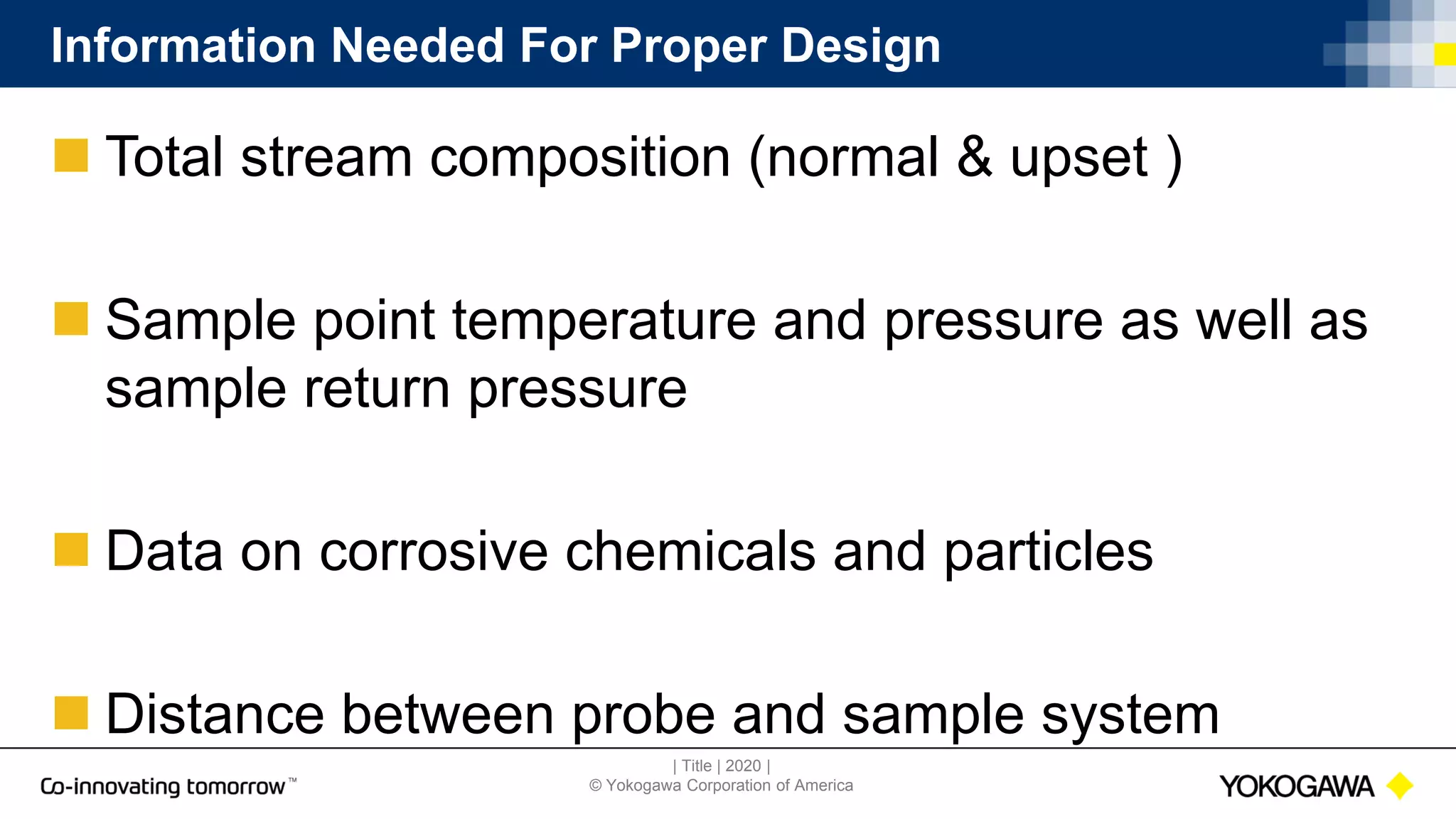 | Title | 2020 |
© Yokogawa Corporation of America
Information Needed For Proper Design
 Total stream composition (normal & upset )
 Sample point temperature and pressure as well as
sample return pressure
 Data on corrosive chemicals and particles
 Distance between probe and sample system
 