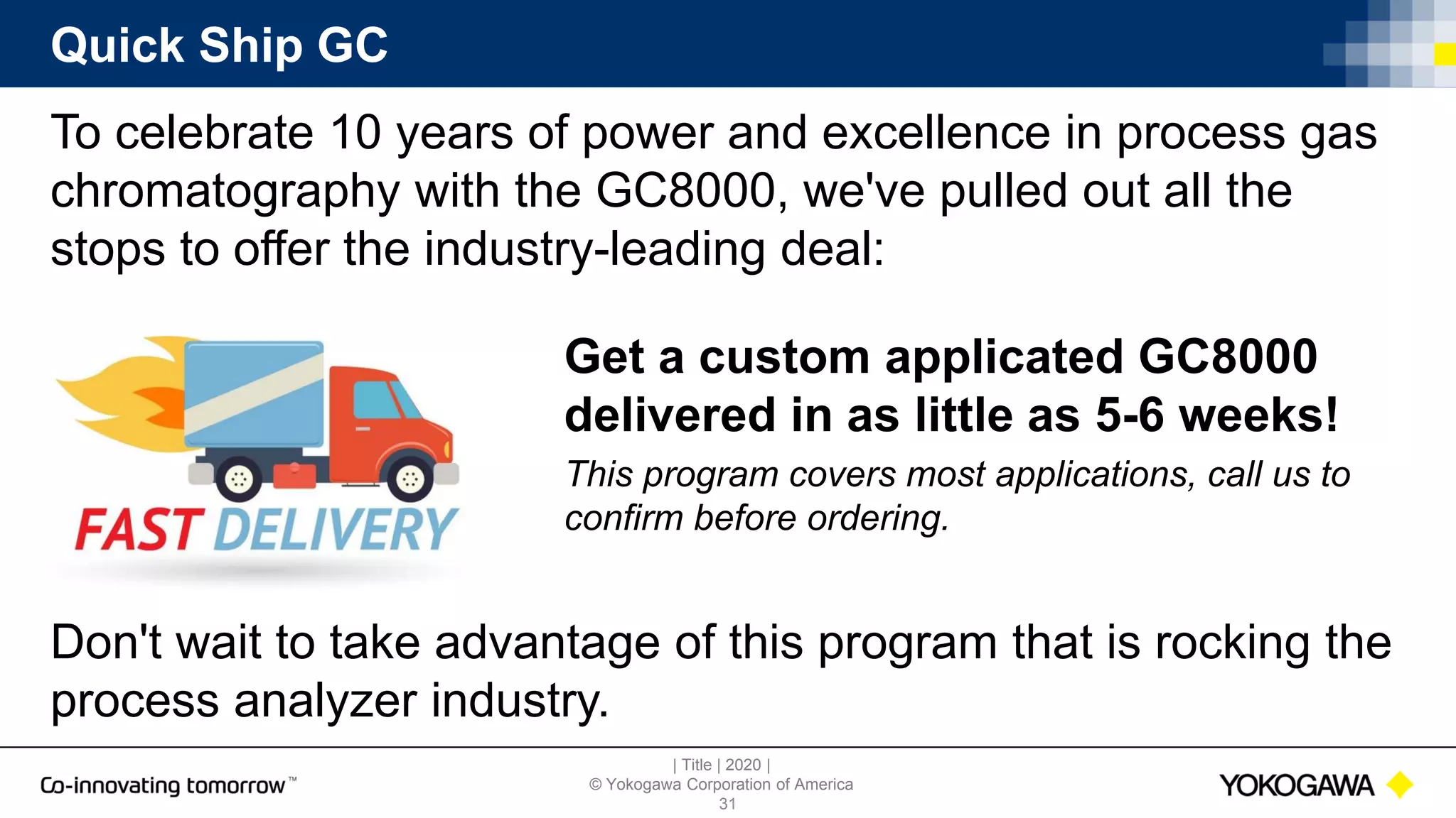 | Title | 2020 |
© Yokogawa Corporation of America
Quick Ship GC
To celebrate 10 years of power and excellence in process gas
chromatography with the GC8000, we've pulled out all the
stops to offer the industry-leading deal:
31
Don't wait to take advantage of this program that is rocking the
process analyzer industry.
Get a custom applicated GC8000
delivered in as little as 5-6 weeks!
This program covers most applications, call us to
confirm before ordering.
 