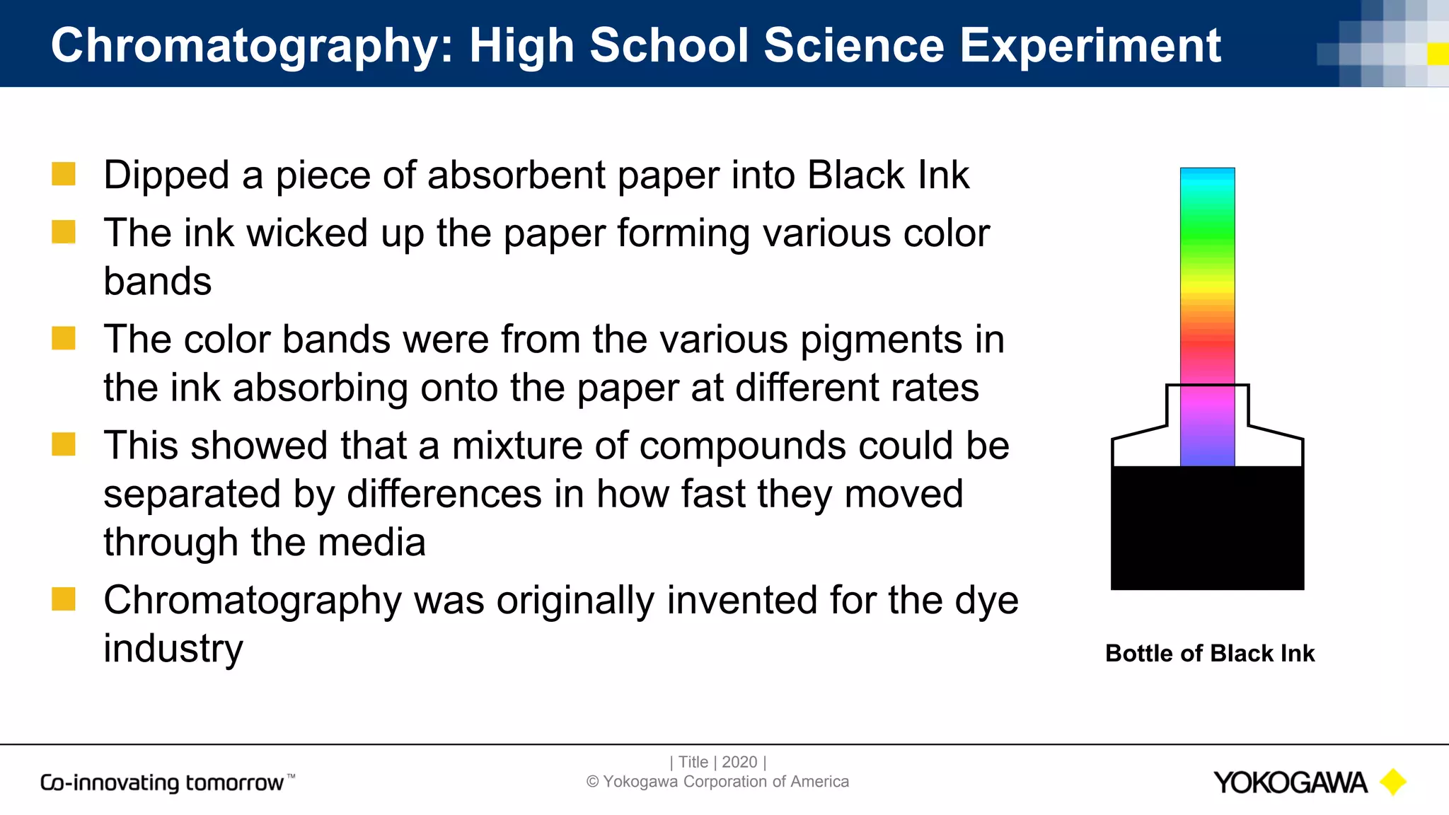 | Title | 2020 |
© Yokogawa Corporation of America
Bottle of Black Ink
Chromatography: High School Science Experiment
 Dipped a piece of absorbent paper into Black Ink
 The ink wicked up the paper forming various color
bands
 The color bands were from the various pigments in
the ink absorbing onto the paper at different rates
 This showed that a mixture of compounds could be
separated by differences in how fast they moved
through the media
 Chromatography was originally invented for the dye
industry
 