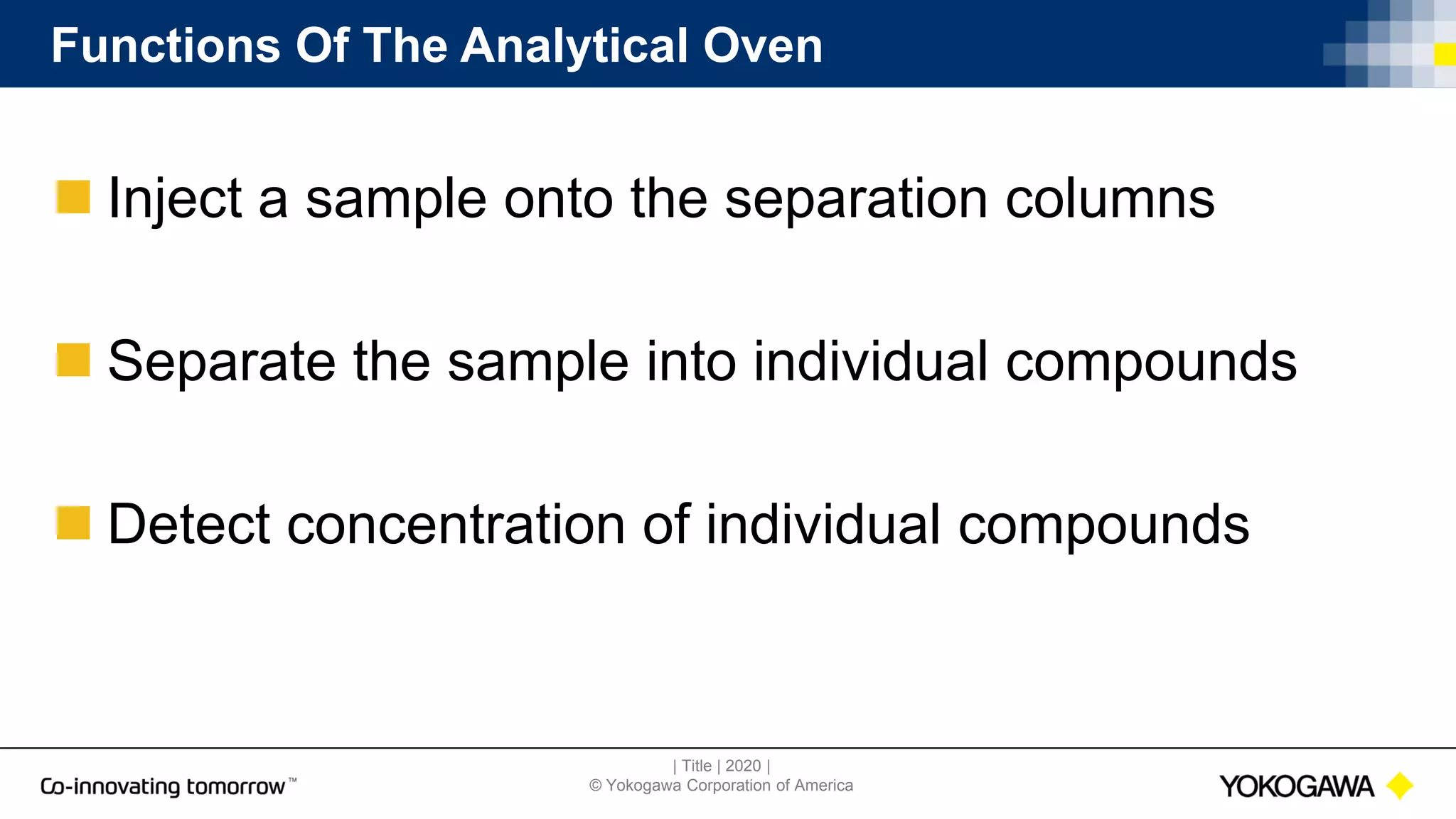 | Title | 2020 |
© Yokogawa Corporation of America
Functions Of The Analytical Oven
 Inject a sample onto the separation columns
 Separate the sample into individual compounds
 Detect concentration of individual compounds
 