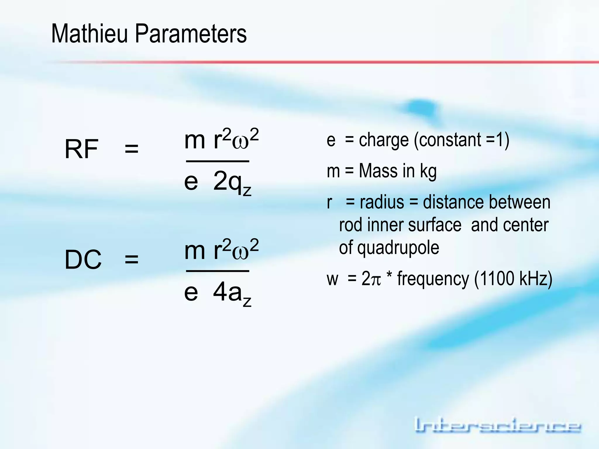 Mathieu Parameters 
RF = m r2 2 
e 2qz 
DC = m r2 2 
e 4az 
e = charge (constant =1) 
m = Mass in kg 
r = radius = distance between 
rod inner surface and center 
of quadrupole 
w = 2 * frequency (1100 kHz) 
 