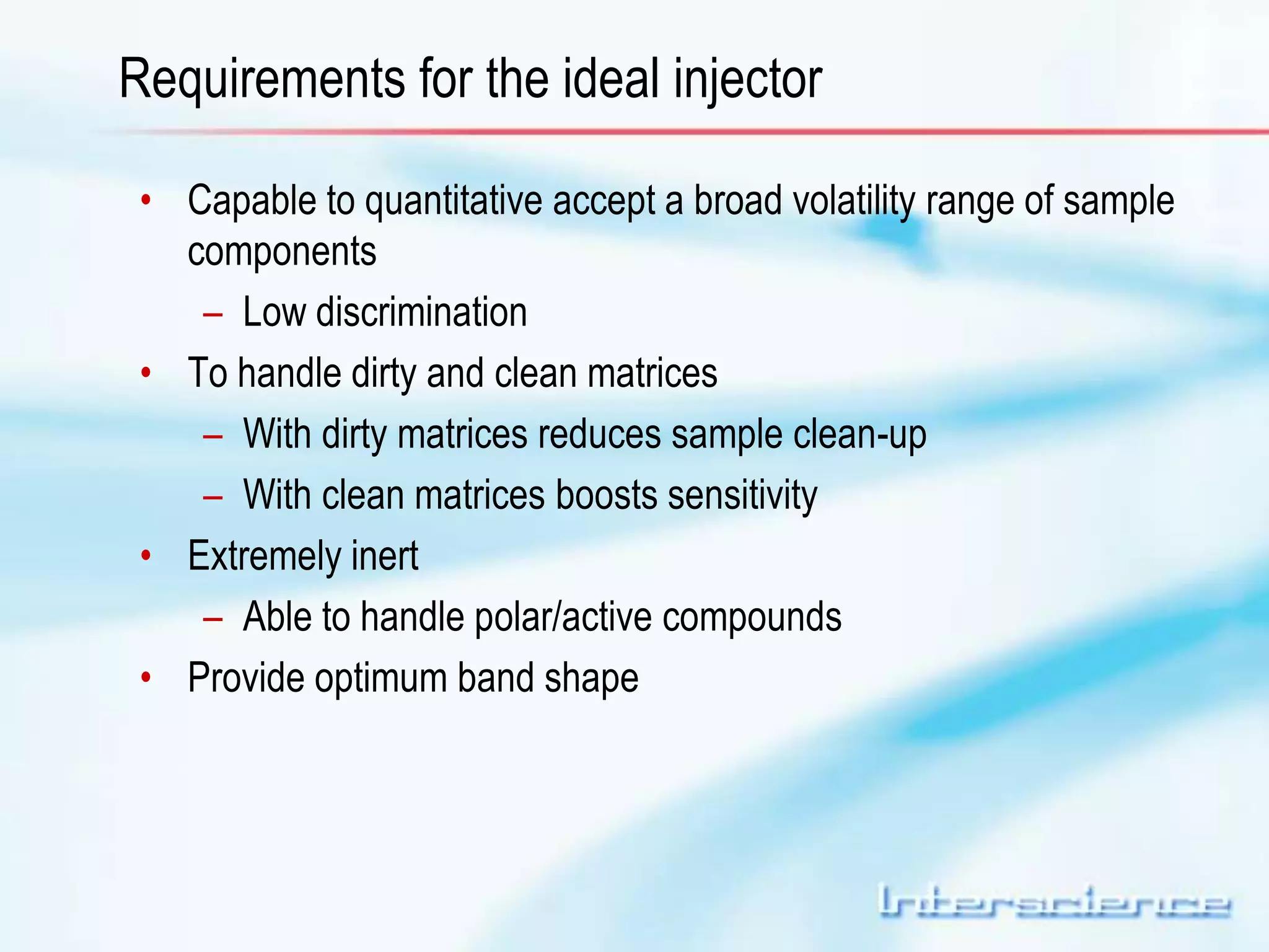Requirements for the ideal injector 
• Capable to quantitative accept a broad volatility range of sample 
components 
– Low discrimination 
• To handle dirty and clean matrices 
– With dirty matrices reduces sample clean-up 
– With clean matrices boosts sensitivity 
• Extremely inert 
– Able to handle polar/active compounds 
• Provide optimum band shape 
 