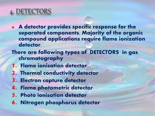 A detector provides specific response for the
separated components. Majority of the organic
compound applications require flame ionization
detector.
There are following types of DETECTORS in gas
chromatography
1. Flame ionisation detector
2. Thermal conductivity detector
3. Electron capture detector
4. Flame photometric detector
5. Photo ionisation detector
6. Nitrogen phosphorus detector
 
