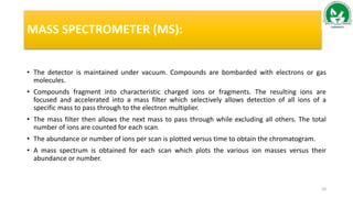 MASS SPECTROMETER (MS):
• The detector is maintained under vacuum. Compounds are bombarded with electrons or gas
molecules.
• Compounds fragment into characteristic charged ions or fragments. The resulting ions are
focused and accelerated into a mass filter which selectively allows detection of all ions of a
specific mass to pass through to the electron multiplier.
• The mass filter then allows the next mass to pass through while excluding all others. The total
number of ions are counted for each scan.
• The abundance or number of ions per scan is plotted versus time to obtain the chromatogram.
• A mass spectrum is obtained for each scan which plots the various ion masses versus their
abundance or number.
10
 