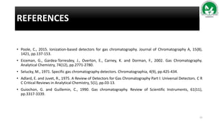 REFERENCES
• Poole, C., 2015. Ionization-based detectors for gas chromatography. Journal of Chromatography A, 15(8),
1421, pp.137-153.
• Eiceman, G., Gardea-Torresdey, J., Overton, E., Carney, K. and Dorman, F., 2002. Gas Chromatography.
Analytical Chemistry, 74(12), pp.2771-2780.
• Selucky, M., 1971. Specific gas chromatography detectors. Chromatographia, 4(9), pp.425-434.
• Adlard, E. and Juvet, R., 1975. A Review of Detectors for Gas Chromatography Part I: Universal Detectors. C R
C Critical Reviews in Analytical Chemistry, 5(1), pp.03-13.
• Guiochon, G. and Guillemin, C., 1990. Gas chromatography. Review of Scientific Instruments, 61(11),
pp.3317-3339.
12
 