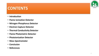 CONTENTS
• Introduction
• Flame Ionization Detector
• Nitrogen Phosphorus Detector
• Electron Capture Detector
• Thermal Conductivity Detector
• Flame Photometric Detector
• Photoionization Detector
• Mass Spectrometer
• Conclusion
• References
2
 