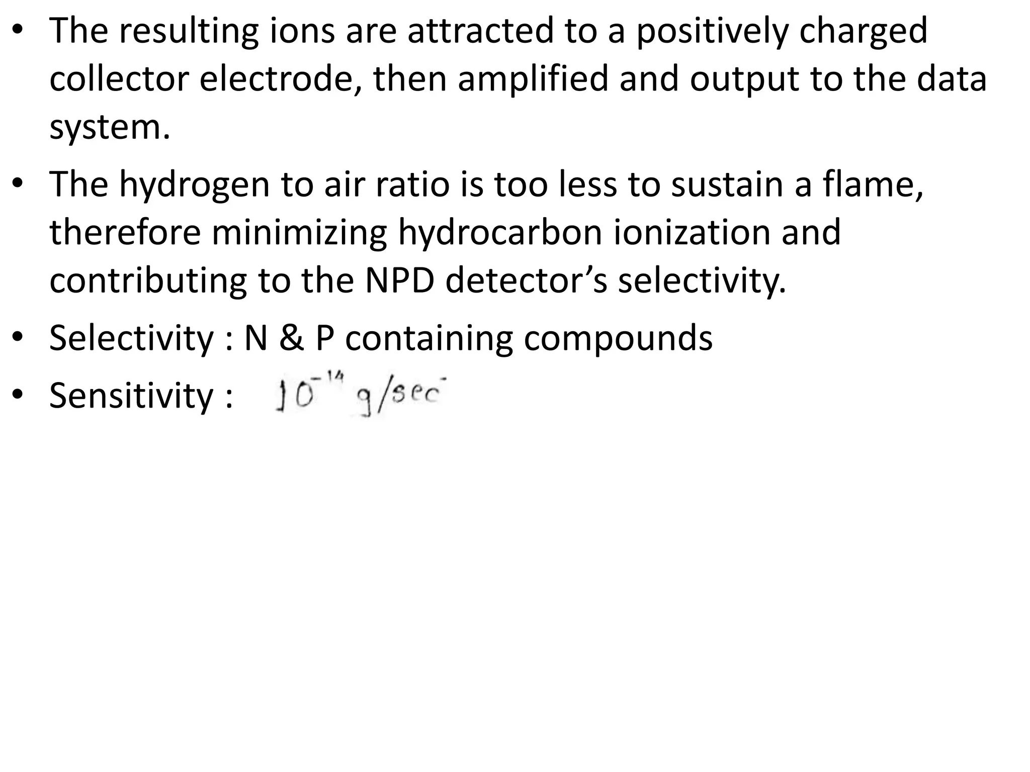 • The resulting ions are attracted to a positively charged
collector electrode, then amplified and output to the data
system.
• The hydrogen to air ratio is too less to sustain a flame,
therefore minimizing hydrocarbon ionization and
contributing to the NPD detector’s selectivity.
• Selectivity : N & P containing compounds
• Sensitivity :
 