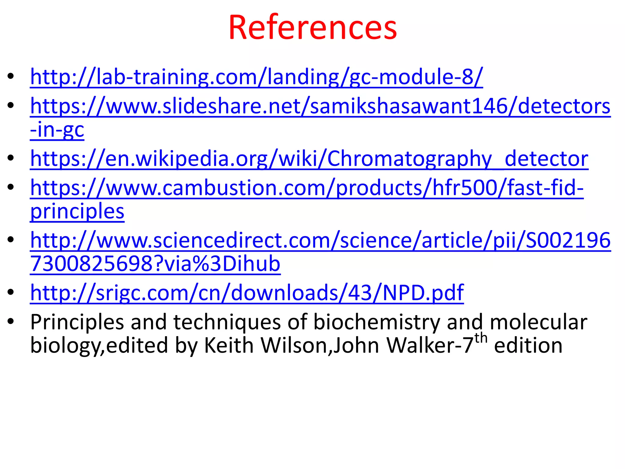 References
• http://lab-training.com/landing/gc-module-8/
• https://www.slideshare.net/samikshasawant146/detectors
-in-gc
• https://en.wikipedia.org/wiki/Chromatography_detector
• https://www.cambustion.com/products/hfr500/fast-fid-
principles
• http://www.sciencedirect.com/science/article/pii/S002196
7300825698?via%3Dihub
• http://srigc.com/cn/downloads/43/NPD.pdf
• Principles and techniques of biochemistry and molecular
biology,edited by Keith Wilson,John Walker-7th
edition
 