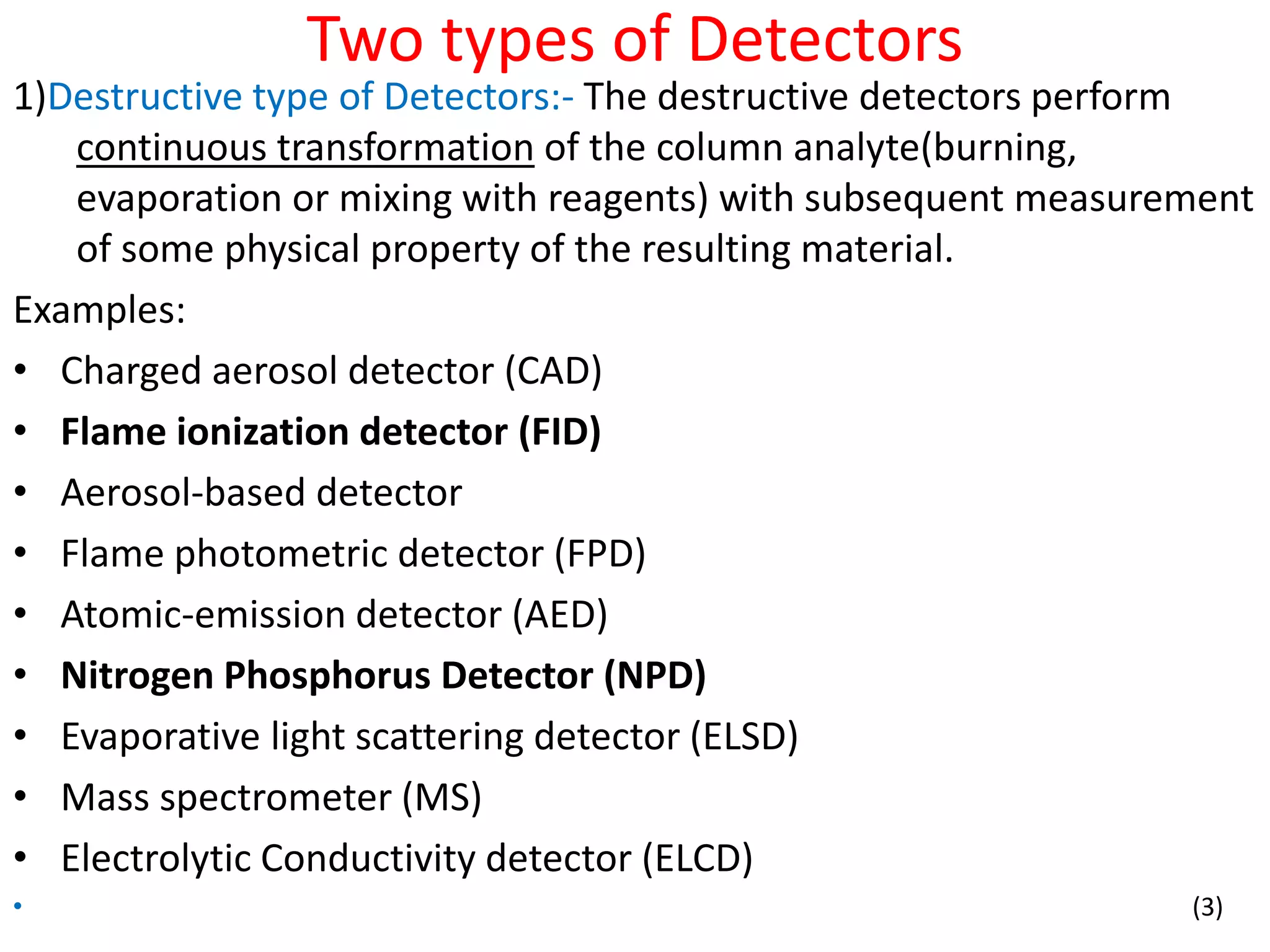 Two types of Detectors
1)Destructive type of Detectors:- The destructive detectors perform
continuous transformation of the column analyte(burning,
evaporation or mixing with reagents) with subsequent measurement
of some physical property of the resulting material.
Examples:
• Charged aerosol detector (CAD)
• Flame ionization detector (FID)
• Aerosol-based detector
• Flame photometric detector (FPD)
• Atomic-emission detector (AED)
• Nitrogen Phosphorus Detector (NPD)
• Evaporative light scattering detector (ELSD)
• Mass spectrometer (MS)
• Electrolytic Conductivity detector (ELCD)
• (3)
 