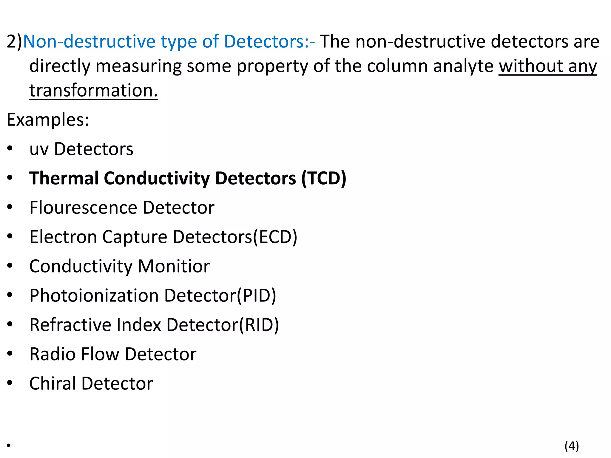 2)Non-destructive type of Detectors:- The non-destructive detectors are
directly measuring some property of the column analyte without any
transformation.
Examples:
• uv Detectors
• Thermal Conductivity Detectors (TCD)
• Flourescence Detector
• Electron Capture Detectors(ECD)
• Conductivity Monitior
• Photoionization Detector(PID)
• Refractive Index Detector(RID)
• Radio Flow Detector
• Chiral Detector
• (4)
 