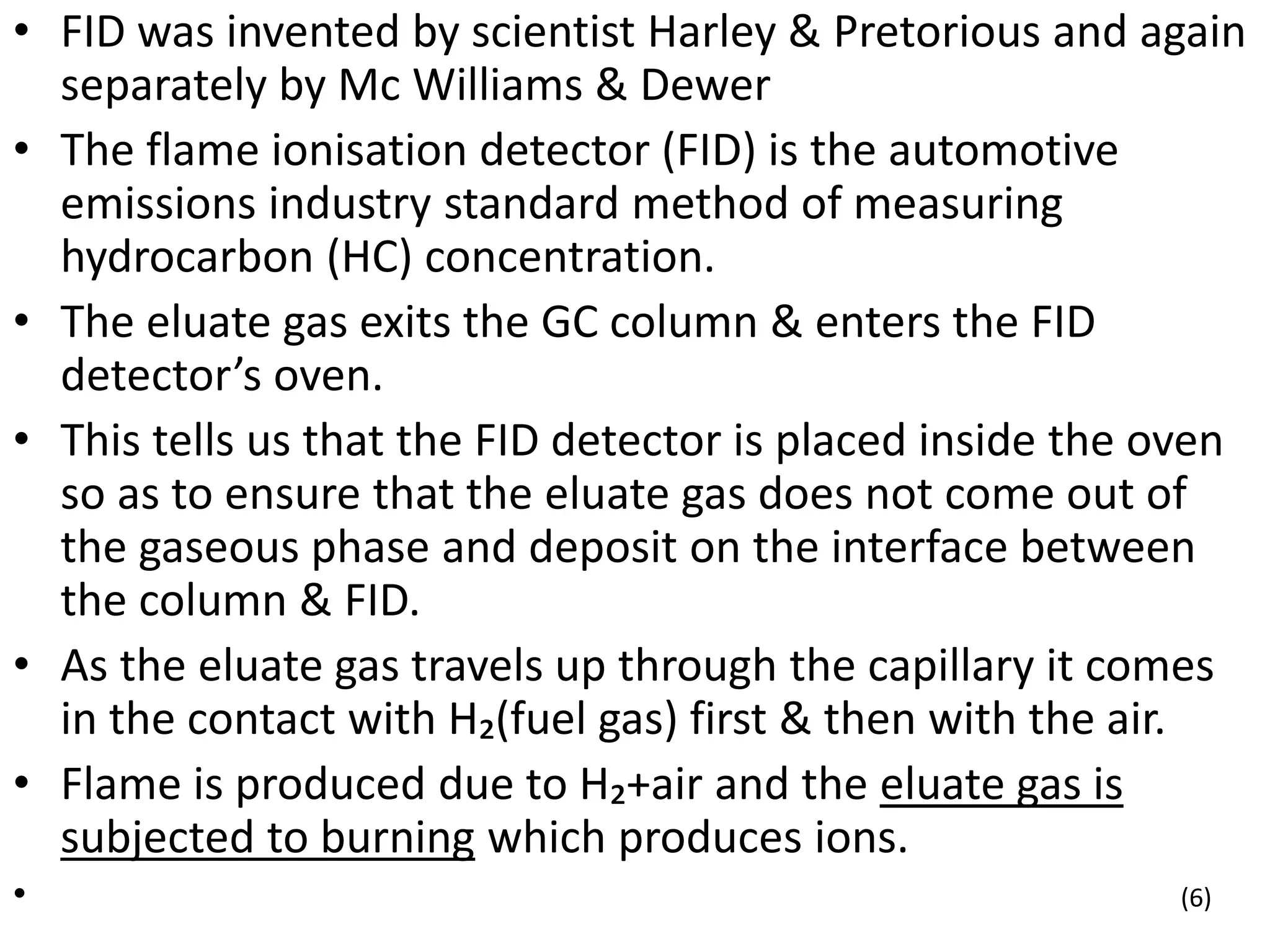 • FID was invented by scientist Harley & Pretorious and again
separately by Mc Williams & Dewer
• The flame ionisation detector (FID) is the automotive
emissions industry standard method of measuring
hydrocarbon (HC) concentration.
• The eluate gas exits the GC column & enters the FID
detector’s oven.
• This tells us that the FID detector is placed inside the oven
so as to ensure that the eluate gas does not come out of
the gaseous phase and deposit on the interface between
the column & FID.
• As the eluate gas travels up through the capillary it comes
in the contact with H₂(fuel gas) first & then with the air.
• Flame is produced due to H₂+air and the eluate gas is
subjected to burning which produces ions.
• (6)
 