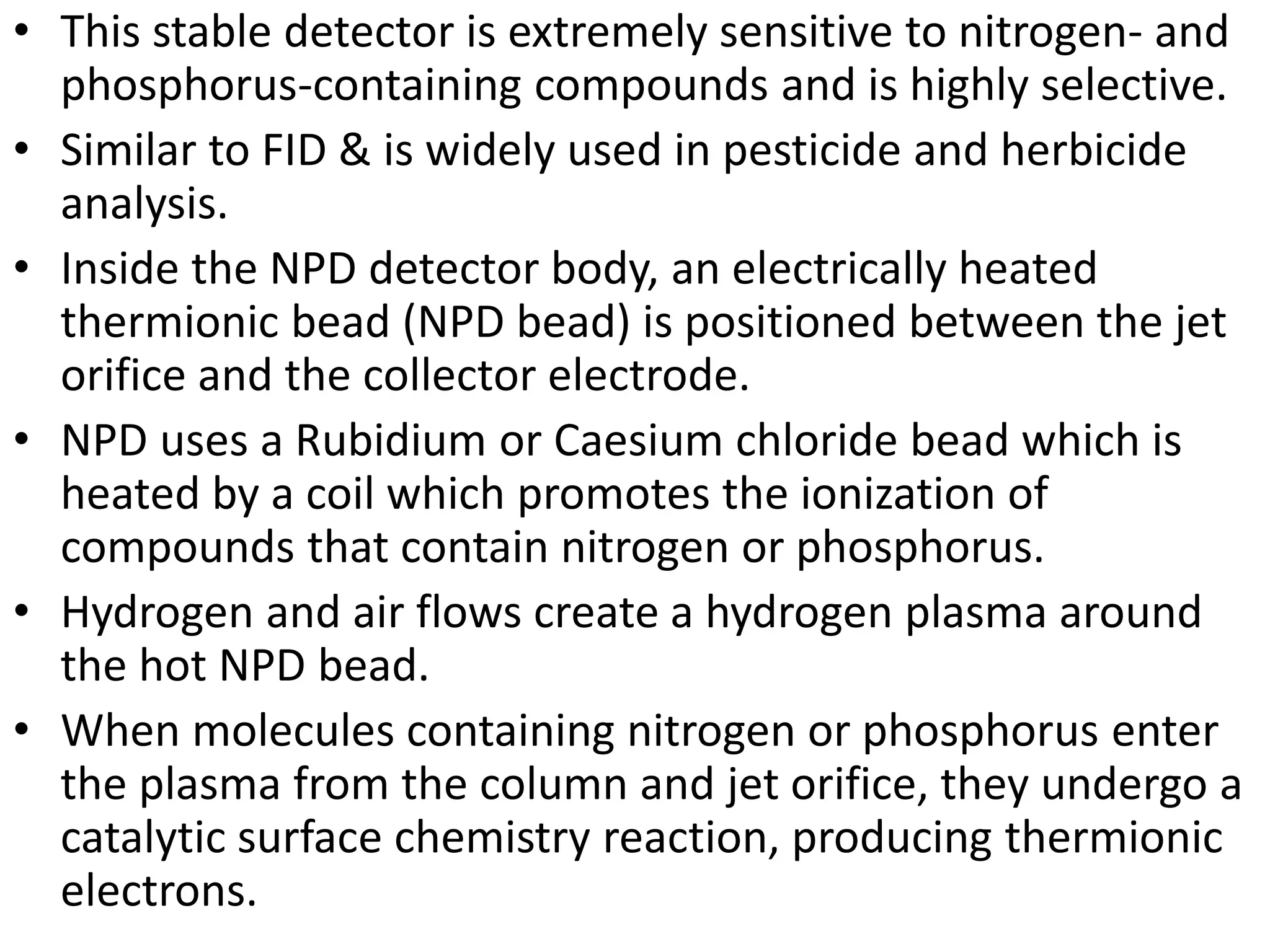 • This stable detector is extremely sensitive to nitrogen- and
phosphorus-containing compounds and is highly selective.
• Similar to FID & is widely used in pesticide and herbicide
analysis.
• Inside the NPD detector body, an electrically heated
thermionic bead (NPD bead) is positioned between the jet
orifice and the collector electrode.
• NPD uses a Rubidium or Caesium chloride bead which is
heated by a coil which promotes the ionization of
compounds that contain nitrogen or phosphorus.
• Hydrogen and air flows create a hydrogen plasma around
the hot NPD bead.
• When molecules containing nitrogen or phosphorus enter
the plasma from the column and jet orifice, they undergo a
catalytic surface chemistry reaction, producing thermionic
electrons.
 