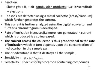 • Reaction:
Eluate gas + H₂ + air combustion products H₂O+ions+radicals
+ electrons
• The ions are detected using a metal collector (brass/platinum)
which further generates the current.
• This current is further analyzed using the digital convertor and
further a chromatogram is developed.
• Rate of ionization increases(i.e more ions generated)= current
which is produced is also increased.
• The current across the collector is thus proportional to the rate
of ionization which in turn depends upon the concentration of
hydrocarbon in the sample gas.
• The disadvantage is that it destroys all the sample.
• Sensitivity :
• Selectivity : specific for hydrocarbon containing compounds
(7)
 