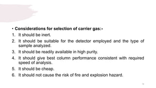 • Considerations for selection of carrier gas:-
1. It should be inert.
2. It should be suitable for the detector employed and the type of
sample analyzed.
3. It should be readily available in high purity.
4. It should give best column performance consistent with required
speed of analysis.
5. It should be cheap.
6. It should not cause the risk of fire and explosion hazard.
14
 