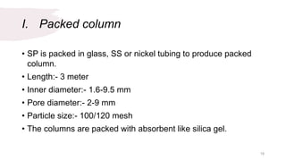 I. Packed column
• SP is packed in glass, SS or nickel tubing to produce packed
column.
• Length:- 3 meter
• Inner diameter:- 1.6-9.5 mm
• Pore diameter:- 2-9 mm
• Particle size:- 100/120 mesh
• The columns are packed with absorbent like silica gel.
18
 