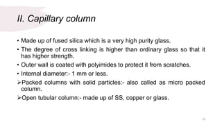 II. Capillary column
• Made up of fused silica which is a very high purity glass.
• The degree of cross linking is higher than ordinary glass so that it
has higher strength.
• Outer wall is coated with polyimides to protect it from scratches.
• Internal diameter:- 1 mm or less.
Packed columns with solid particles:- also called as micro packed
column.
Open tubular column:- made up of SS, copper or glass.
19
 